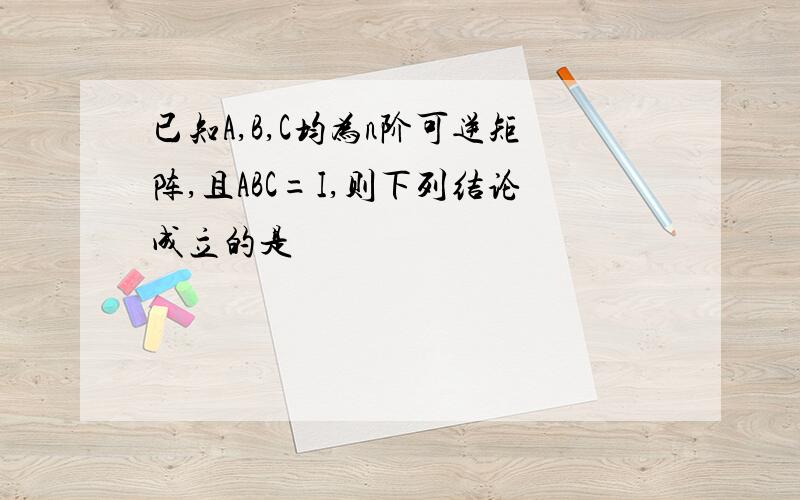 已知A,B,C均为n阶可逆矩阵,且ABC=I,则下列结论成立的是