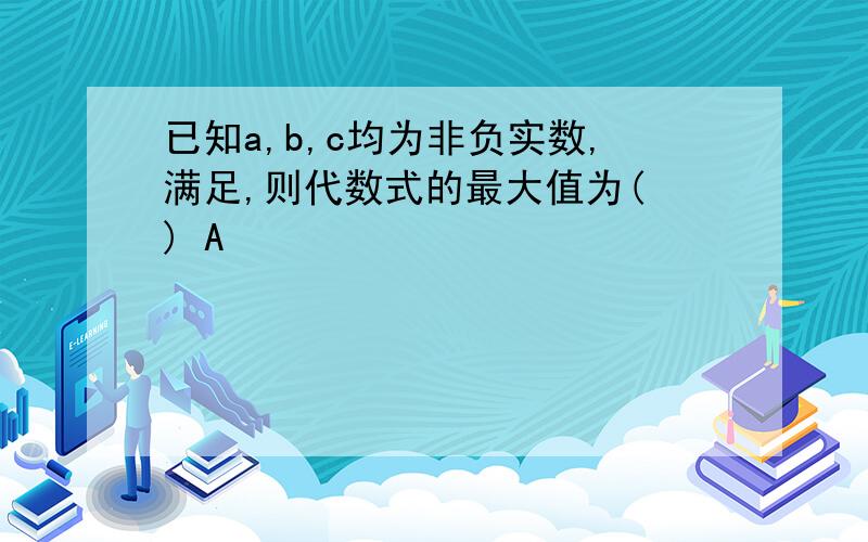 已知a,b,c均为非负实数,满足,则代数式的最大值为( ) A