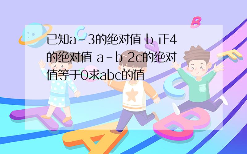 已知a-3的绝对值 b 正4的绝对值 a-b 2c的绝对值等于0求abc的值