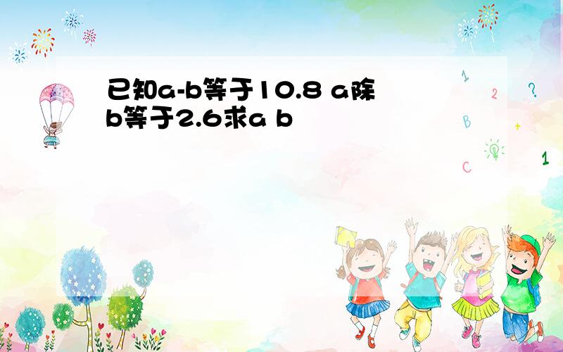 已知a-b等于10.8 a除b等于2.6求a b