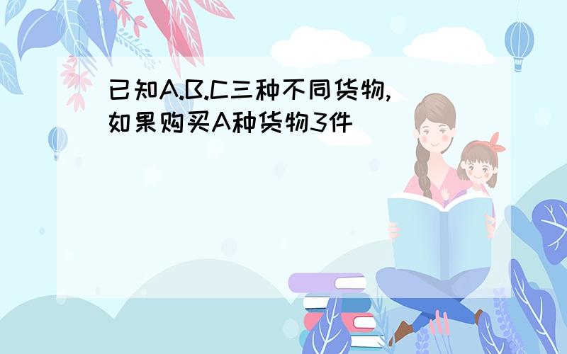 已知A.B.C三种不同货物,如果购买A种货物3件