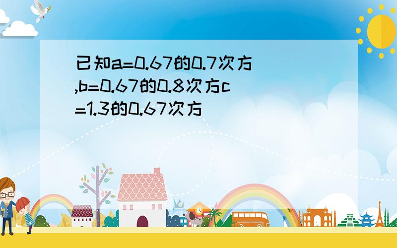 已知a=0.67的0.7次方,b=0.67的0.8次方c=1.3的0.67次方