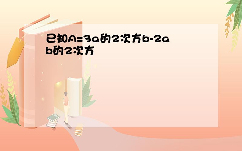 已知A=3a的2次方b-2ab的2次方