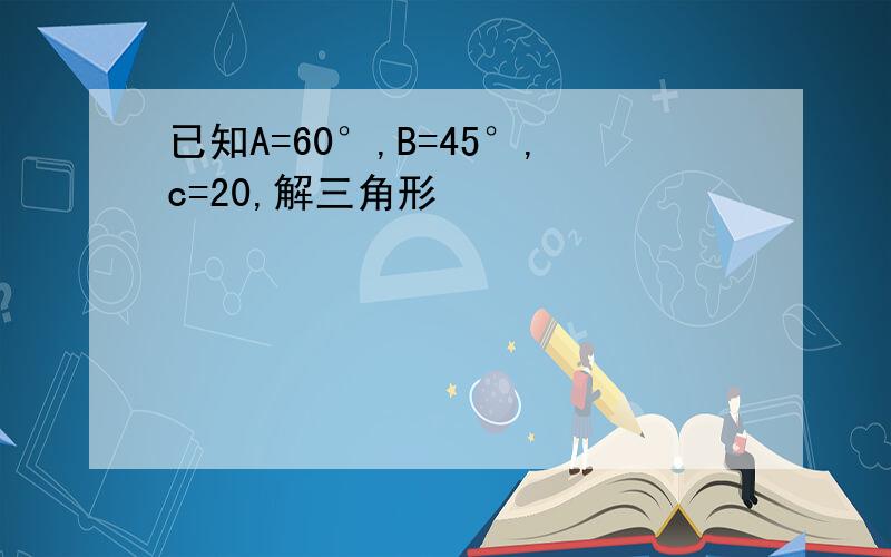 已知A=60°,B=45°,c=20,解三角形