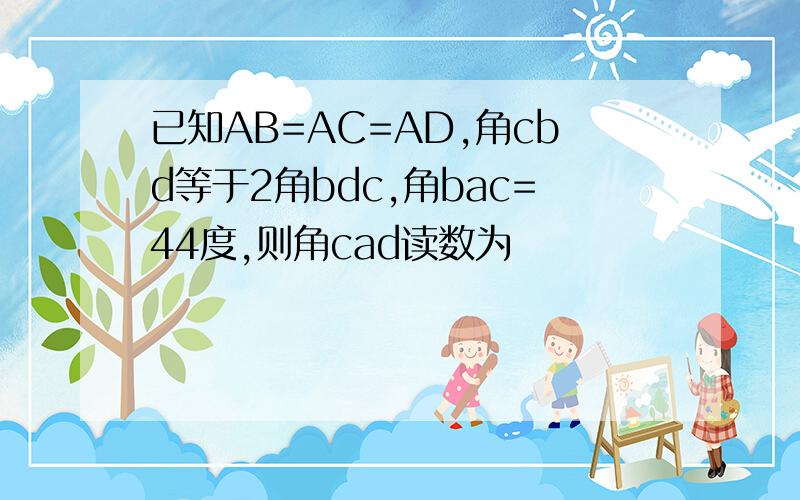 已知AB=AC=AD,角cbd等于2角bdc,角bac=44度,则角cad读数为