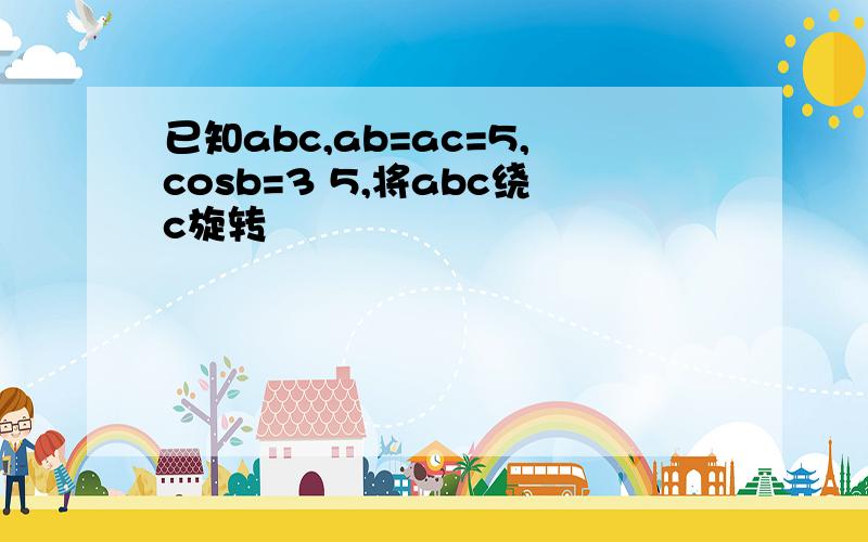 已知abc,ab=ac=5,cosb=3 5,将abc绕c旋转