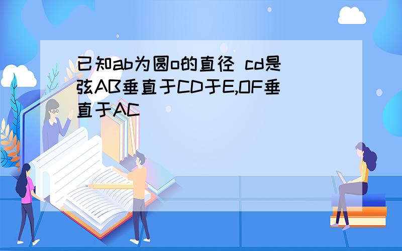 已知ab为圆o的直径 cd是弦AB垂直于CD于E,OF垂直于AC