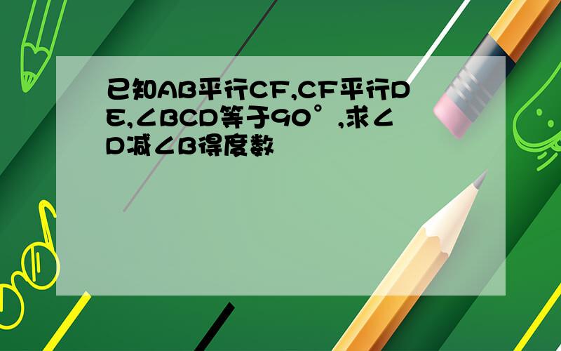 已知AB平行CF,CF平行DE,∠BCD等于90°,求∠D减∠B得度数