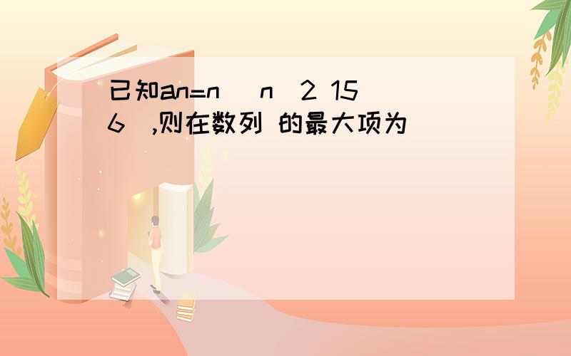 已知an=n (n^2 156),则在数列 的最大项为__