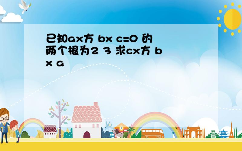 已知ax方 bx c=0 的两个根为2 3 求cx方 bx a