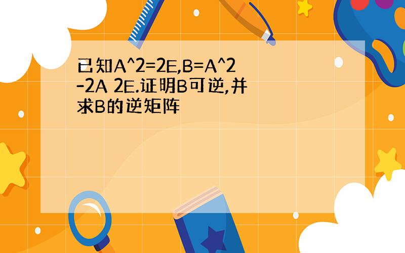 已知A^2=2E,B=A^2-2A 2E.证明B可逆,并求B的逆矩阵