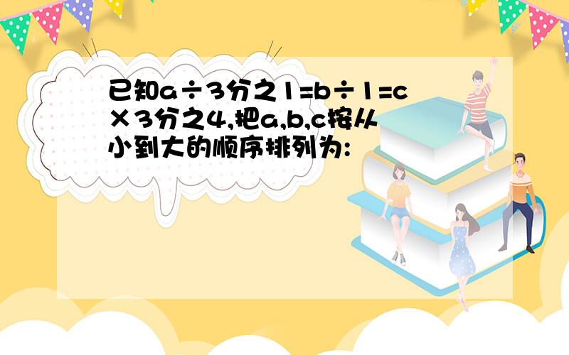 已知a÷3分之1=b÷1=c×3分之4,把a,b,c按从小到大的顺序排列为: