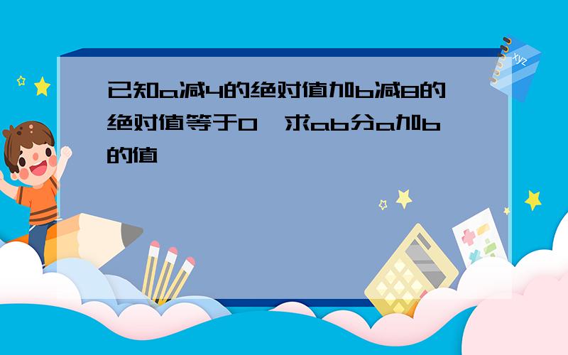 已知a减4的绝对值加b减8的绝对值等于0,求ab分a加b的值