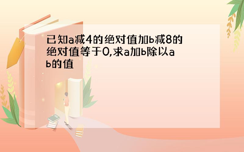 已知a减4的绝对值加b减8的绝对值等于0,求a加b除以ab的值