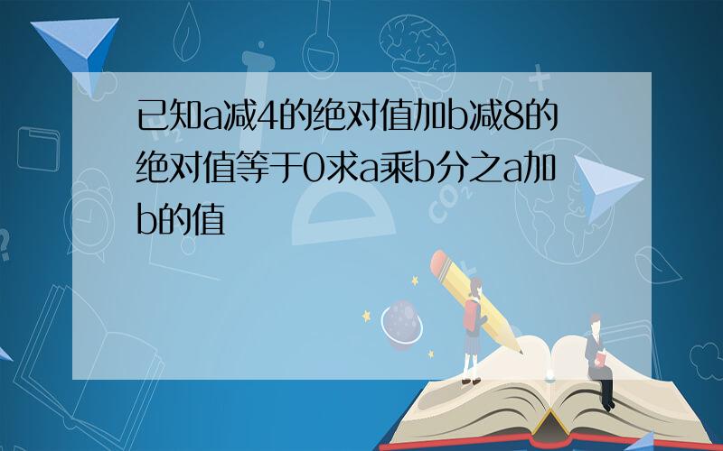 已知a减4的绝对值加b减8的绝对值等于0求a乘b分之a加b的值