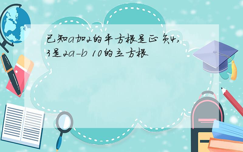 已知a加2的平方根是正负4,3是2a-b 10的立方根