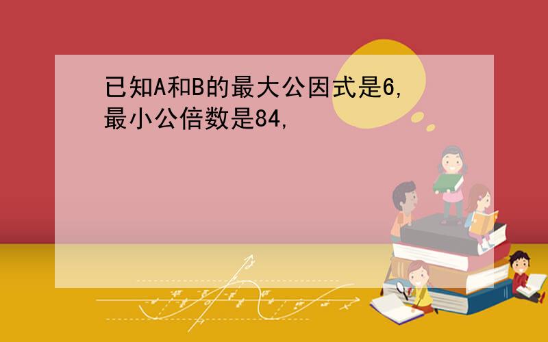 已知A和B的最大公因式是6,最小公倍数是84,