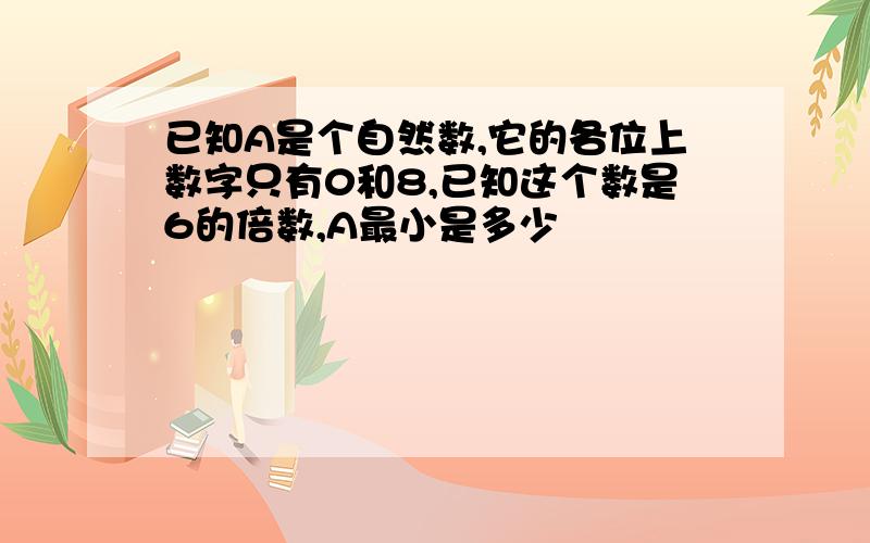 已知A是个自然数,它的各位上数字只有0和8,已知这个数是6的倍数,A最小是多少