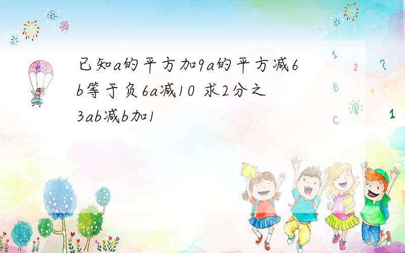 已知a的平方加9a的平方减6b等于负6a减10 求2分之3ab减b加1