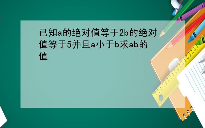 已知a的绝对值等于2b的绝对值等于5并且a小于b求ab的值