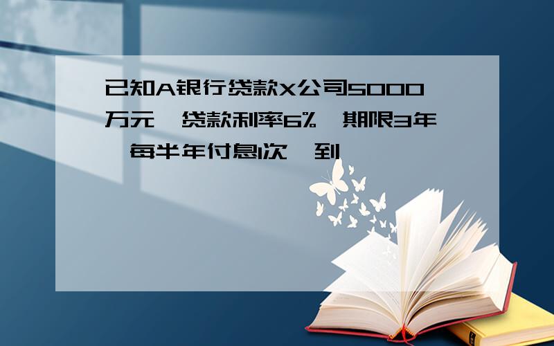 已知A银行贷款X公司5000万元,贷款利率6%,期限3年,每半年付息1次,到