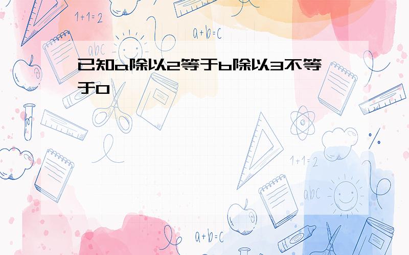 已知a除以2等于b除以3不等于0