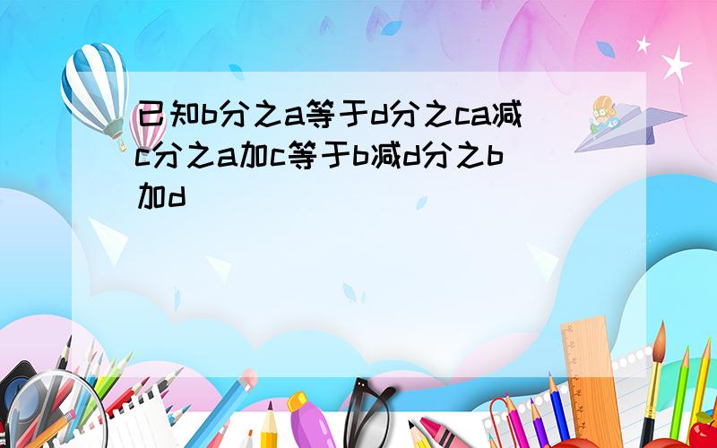 已知b分之a等于d分之ca减c分之a加c等于b减d分之b加d