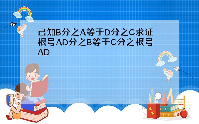 已知B分之A等于D分之C求证根号AD分之B等于C分之根号AD