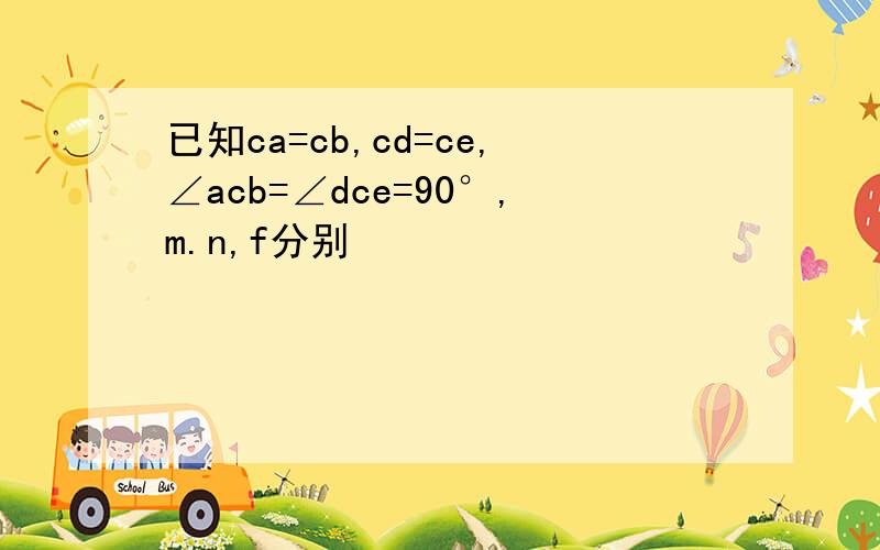 已知ca=cb,cd=ce,∠acb=∠dce=90°,m.n,f分别