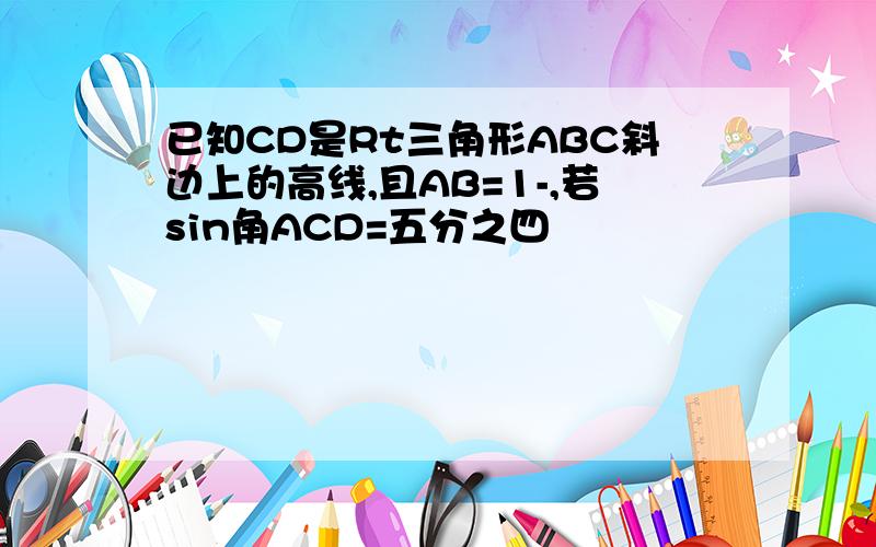 已知CD是Rt三角形ABC斜边上的高线,且AB=1-,若sin角ACD=五分之四