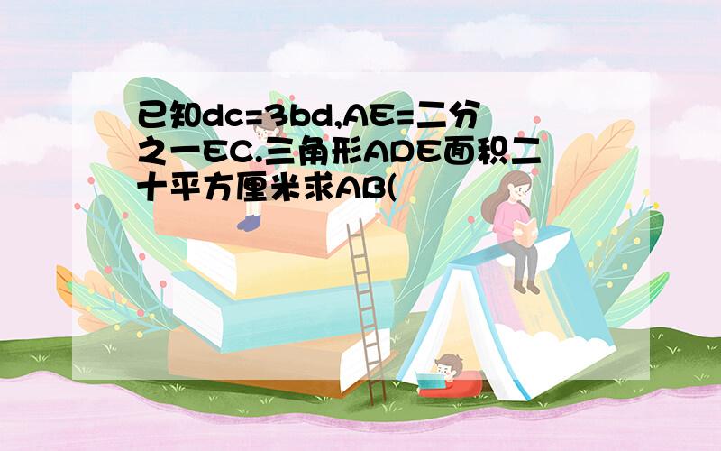 已知dc=3bd,AE=二分之一EC.三角形ADE面积二十平方厘米求AB(