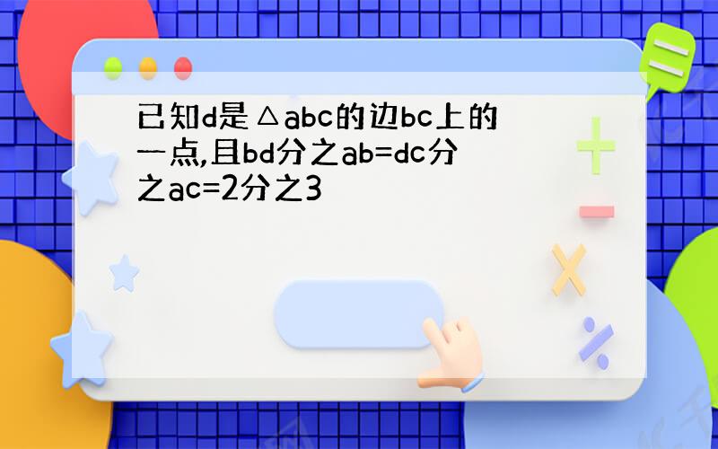 已知d是△abc的边bc上的一点,且bd分之ab=dc分之ac=2分之3