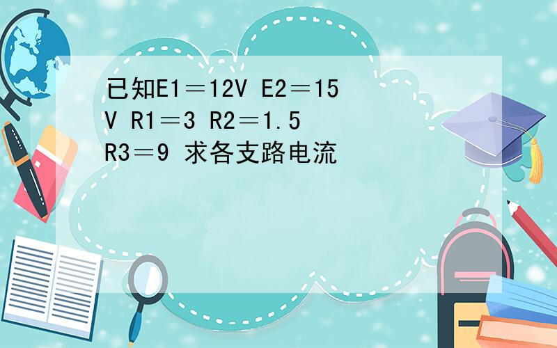 已知E1＝12V E2＝15V R1＝3 R2＝1.5 R3＝9 求各支路电流