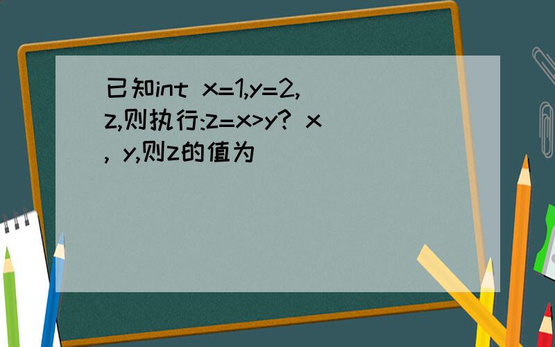 已知int x=1,y=2,z,则执行:z=x>y? x, y,则z的值为