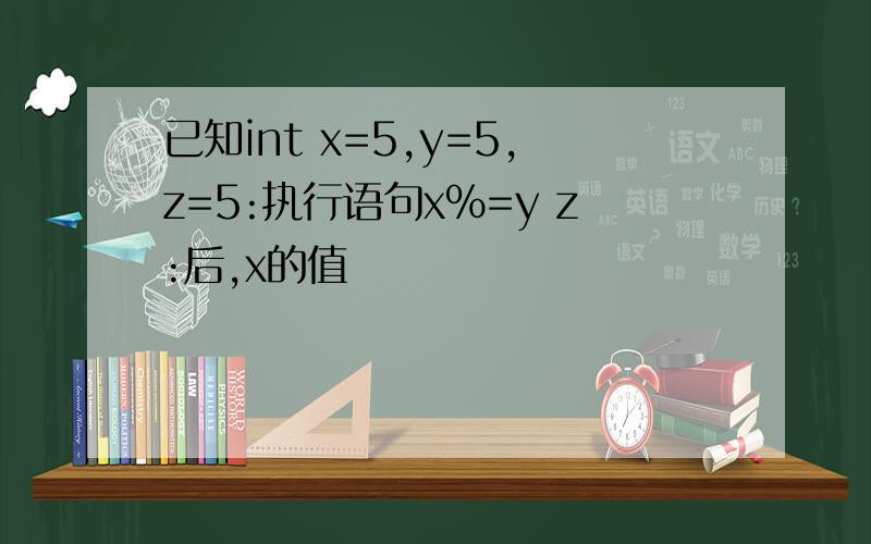 已知int x=5,y=5,z=5:执行语句x%=y z:后,x的值