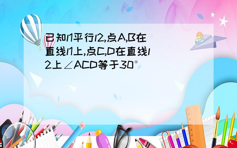 已知l1平行l2,点A,B在直线l1上,点C,D在直线l2上∠ACD等于30°