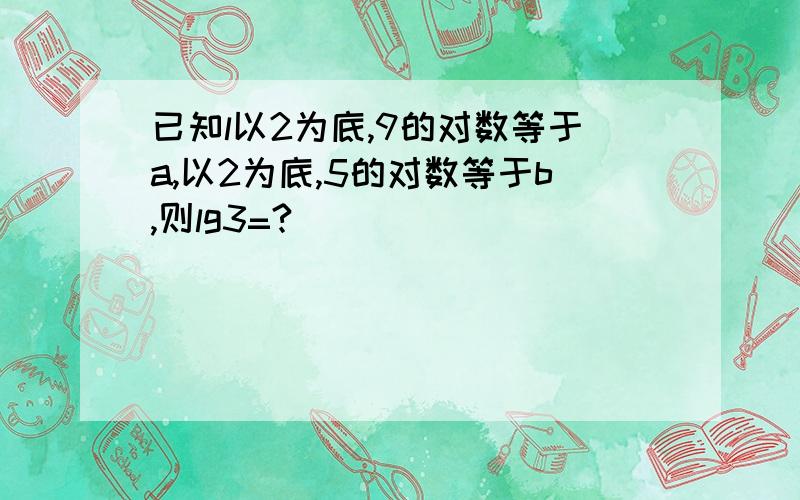 已知l以2为底,9的对数等于a,以2为底,5的对数等于b,则lg3=?