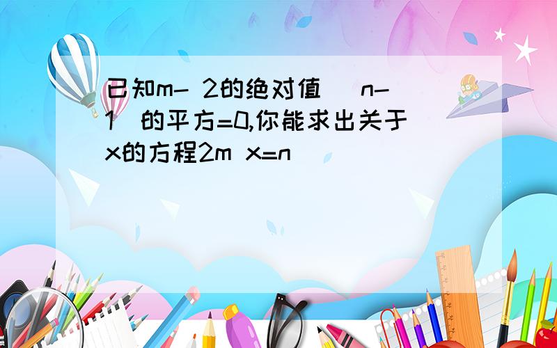 已知m- 2的绝对值 (n-1)的平方=0,你能求出关于x的方程2m x=n