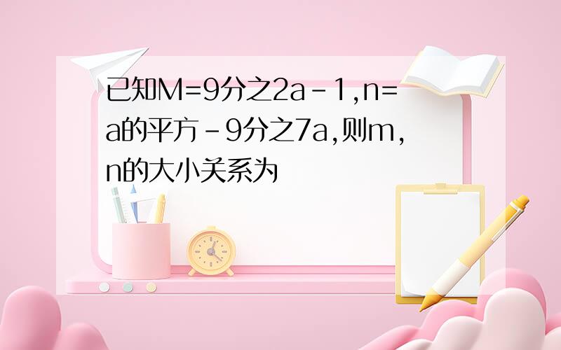 已知M=9分之2a-1,n=a的平方-9分之7a,则m,n的大小关系为