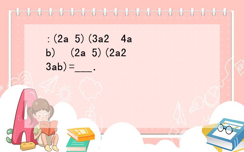 :(2a 5)(3a2−4ab)−(2a 5)(2a2−3ab)=___．