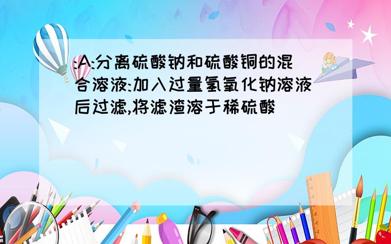 :A:分离硫酸钠和硫酸铜的混合溶液:加入过量氢氧化钠溶液后过滤,将滤渣溶于稀硫酸