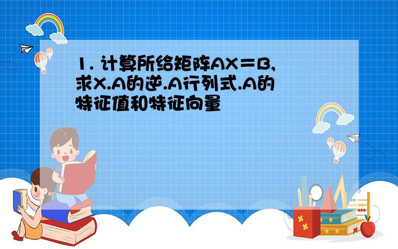 1. 计算所给矩阵AX＝B,求X.A的逆.A行列式.A的特征值和特征向量