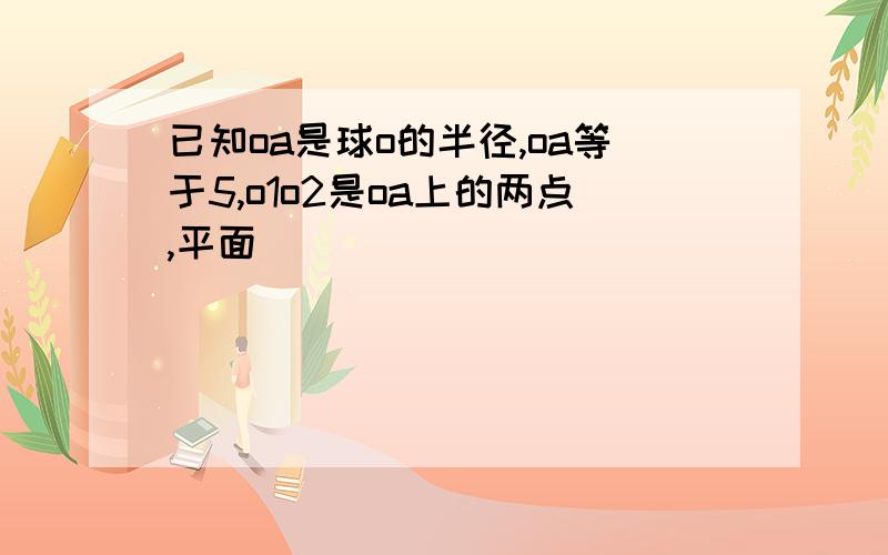 已知oa是球o的半径,oa等于5,o1o2是oa上的两点,平面