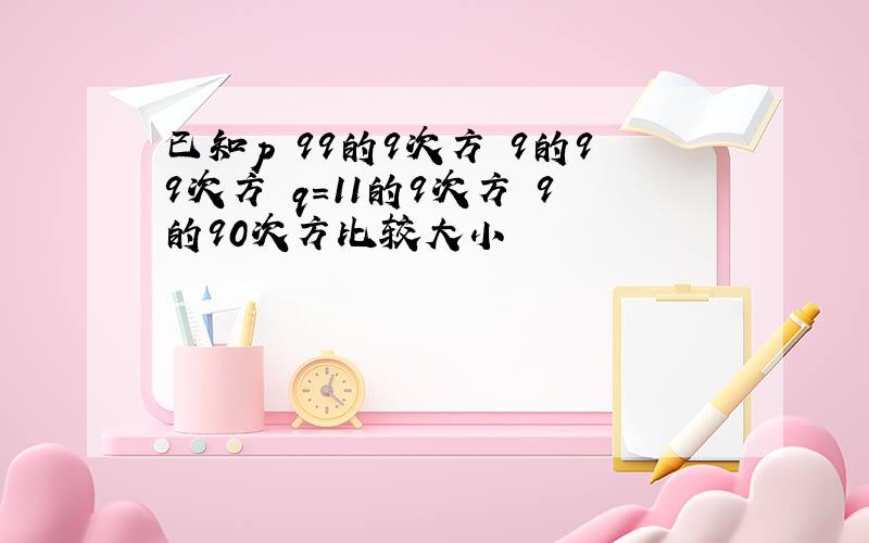 已知p 99的9次方 9的99次方 q=11的9次方 9的90次方比较大小