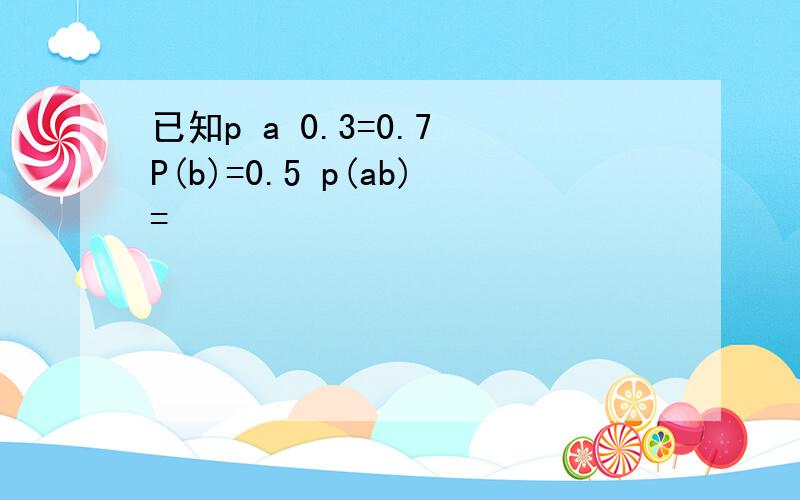 已知p a 0.3=0.7 P(b)=0.5 p(ab)=