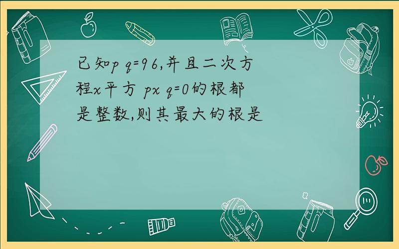 已知p q=96,并且二次方程x平方 px q=0的根都是整数,则其最大的根是