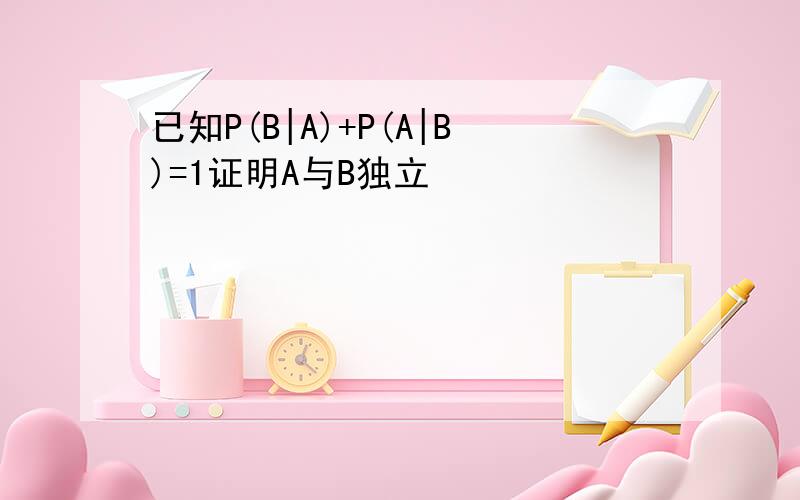 已知P(B|A)+P(A|B)=1证明A与B独立