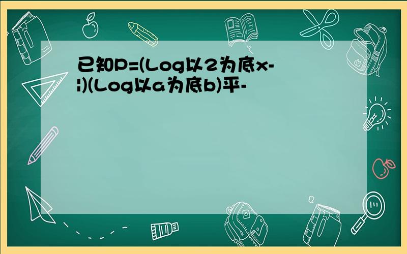 已知P=(Log以2为底x-|)(Log以a为底b)平-