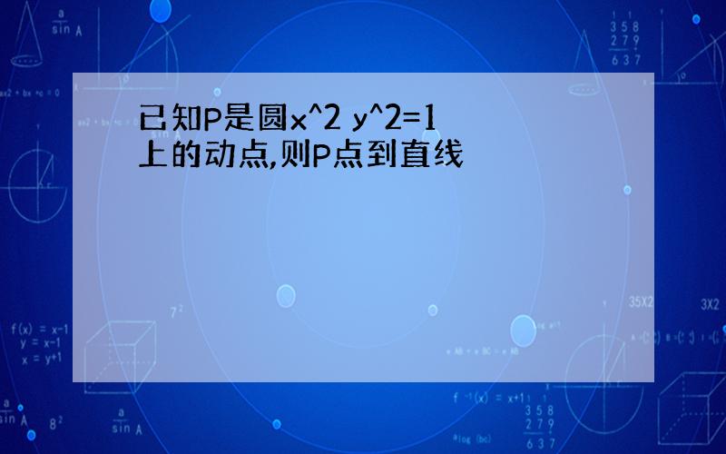 已知P是圆x^2 y^2=1上的动点,则P点到直线