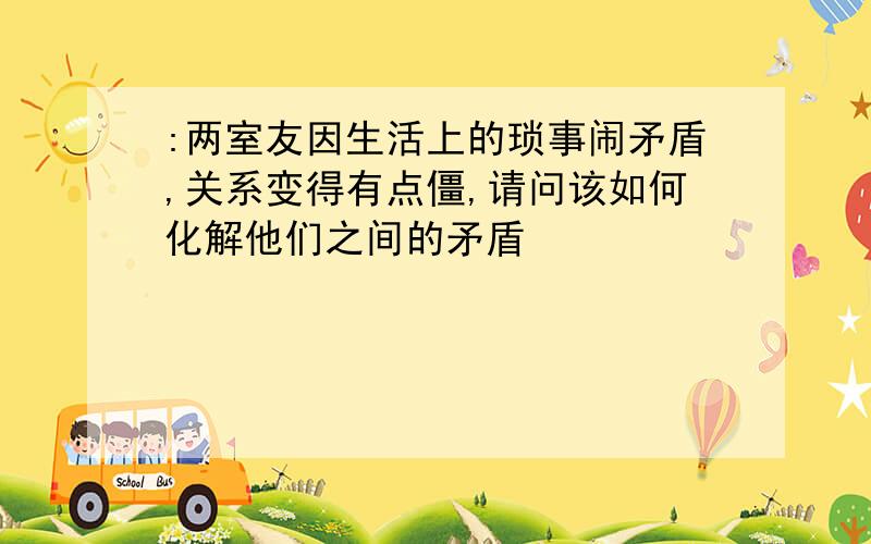 :两室友因生活上的琐事闹矛盾,关系变得有点僵,请问该如何化解他们之间的矛盾